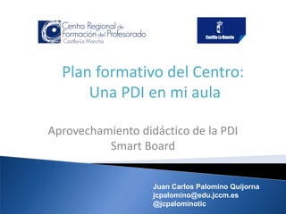 Plan formativo del Centro:
Una PDI en mi aula
Aprovechamiento didáctico de la PDI
Smart Board
Juan Carlos Palomino Quijorna
jcpalomino@edu.jccm.es
@jcpalominotic

 