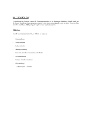 11.      SÍMBOLOS
Un símbolo es un elemento o grupo de elementos agrupados en un documento. Cualquier símbolo puede ser
fácilmente llamado y situado en un documento, y ser entonces manipulado como un único elemento. Los
símbolos simplifican el dibujo repetitivo y favorecen la estandarización.


Objetivos

Cuando se complete esta lección, se debería ser capaz de:


-     Crear símbolos

-     Situar símbolos

-     Editar símbolos

-     Manipular símbolos

-     Convertir símbolos en elementos individuales

-     Escalar símbolos

-     Generar símbolos simétricos

-     Girar símbolos

-     Añadir etiquetas a símbolos
 