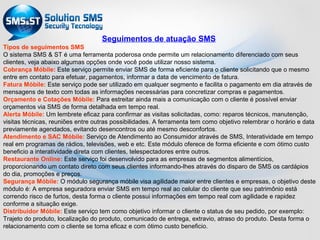 Seguimentos de atuação SMS
Tipos de seguimentos SMS
O sistema SMS & ST é uma ferramenta poderosa onde permite um relacionamento diferenciado com seus
clientes, veja abaixo algumas opções onde você pode utilizar nosso sistema.
Cobrança Móbile: Este serviço permite enviar SMS de forma eficiente para o cliente solicitando que o mesmo
entre em contato para efetuar, pagamentos, informar a data de vencimento de fatura.
Fatura Móbile: Este serviço pode ser utilizado em qualquer segmento e facilita o pagamento em dia através de
mensagens de texto com todas as informações necessárias para concretizar compras e pagamentos.
Orçamento e Cotações Móbile: Para estreitar ainda mais a comunicação com o cliente é possível enviar
orçamentos via SMS de forma detalhada em tempo real.
Alerta Móbile: Um lembrete eficaz para confirmar as visitas solicitadas, como: reparos técnicos, manutenção,
visitas técnicas, reuniões entre outras possibilidades. A ferramenta tem como objetivo relembrar o horário e data
previamente agendados, evitando desencontros ou até mesmo desconfortos.
Atendimento e SAC Móbile: Serviço de Atendimento ao Consumidor através de SMS, Interatividade em tempo
real em programas de rádios, televisões, web e etc. Este módulo oferece de forma eficiente e com ótimo custo
beneficio a interatividade direta com clientes, telespectadores entre outros.
Restaurante Online: Este serviço foi desenvolvido para as empresas de segmentos alimentícios,
proporcionando um contato direto com seus clientes informando-lhes através do disparo de SMS os cardápios
do dia, promoções e preços.
Segurança Móbile: O módulo segurança móbile visa agilidade maior entre clientes e empresas, o objetivo deste
módulo é: A empresa seguradora enviar SMS em tempo real ao celular do cliente que seu patrimônio está
correndo risco de furtos, desta forma o cliente possui informações em tempo real com agilidade e rapidez
conforme a situação exige.
Distribuidor Móbile: Este serviço tem como objetivo informar o cliente o status de seu pedido, por exemplo:
Trajeto do produto, localização do produto, comunicado de entrega, extravio, atraso do produto. Desta forma o
relacionamento com o cliente se torna eficaz e com ótimo custo beneficio.
 