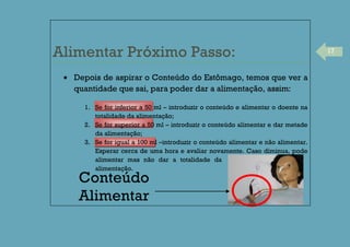 17
Alimentar Próximo Passo:
Depois de aspirar o Conteúdo do Estômago, temos que ver a
quantidade que sai, para poder dar a alimentação, assim:
1. Se for inferior a 50 ml – introduzir o conteúdo e alimentar o doente na
totalidade da alimentação;
2. Se for superior a 50 ml – introduzir o conteúdo alimentar e dar metade
da alimentação;
3. Se for igual a 100 ml –introduzir o conteúdo alimentar e não alimentar.
Esperar cerca de uma hora e avaliar novamente. Caso diminua, pode
alimentar mas não dar a totalidade da
alimentação.
Conteúdo
Alimentar
 