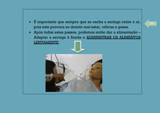 19É importante que sempre que se encha a seringa retire o ar,
pois este provoca ao doente mal-estar, cólicas e gases.
Após todos estes passos, podemos então dar a alimentação –
Adaptar a seringa à Sonda e ADMINISTRAR OS ALIMENTOS
LENTAMENTE.
 