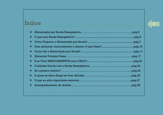 2Índice
 Alimentação por Sonda Nasogástrica……………………………………………….. pág.5
 O que uma Sonda Nasogástrica? .........................................................................pág.6
 Como Preparar a Alimentação por Sonda?..........................................................pág.7
 Para alimentar correctamente o doente: O que Fazer?........................................pág.10
 Como dar a Alimentação por Sonda?...................................................................pág.11
 Alimentar Próximo Passo……………………………………...………………….……pág.17
 E se Tiver MEDICAMENTOS como FAÇO?..........................................................pág.22
 Cuidados Gerais com a Sonda Nasogástrica…………………..…………………...pág.24
 Se a pessoa vomitar? …………………..……………………………………………....pág.26
 A quem se deve dirigir se tiver dúvidas…………………………………………….pág.26
 O que eu acho importante escrever………………………..…..…………………...pág.27
 Acompanhamento do doente……………………………………………………....…pág.28
 