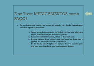 22
E se Tiver MEDICAMENTOS como
FAÇO?
Os medicamentos devem ser dados ao doente por Sonda Nasogástrica,
mediante a prescrição médica:
1. Todos os medicamentos por via oral devem ser triturados para
serem administrados por Sonda Nasogástrica;
2. Para ser mais fácil triturarem, utiliza-se duas colheres;
3. Depois junta-se água morna, para que estes se dissolvam e
possam ser dados pela Sonda Nasogástrica;
4. No fim de dar a medicação deve-se lavar de novo a sonda, para
que toda a medicação vá para o estômago do doente.
 