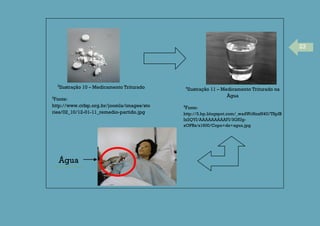 23
3
Ilustração 10 – Medicamento Triturado
3
Fonte:
http://www.crfsp.org.br/joomla/images/sto
ries/02_10/12-01-11_remedio-partido.jpg
4
Ilustração 11 – Medicamento Triturado na
Água
4
Fonte:
http://3.bp.blogspot.com/_wadWrHoxN4U/TSpIB
Ix2QYI/AAAAAAAAAFI/3GfUg-
xOPRs/s1600/Copo+de+agua.jpg
Água
 