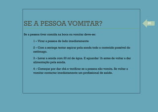 26
SE A PESSOA VOMITAR?
Se a pessoa tiver comida na boca ou vomitar deve-se:
1 – Virar a pessoa de lado imediatamente
2 – Com a seringa tentar aspirar pela sonda todo o conteúdo possível do
estômago.
3 – Lavar a sonda com 20 ml de água. E aguardar 1h antes de voltar a dar
alimentação pela sonda.
4 – Começar por dar chá e verificar se a pessoa não vomita. Se voltar a
vomitar contactar imediatamente um profissional de saúde.
 