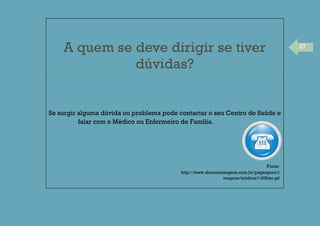 27
A quem se deve dirigir se tiver
dúvidas?
Se surgir alguma dúvida ou problema pode contactar o seu Centro de Saúde e
falar com o Médico ou Enfermeiro de Família.
Fonte:
http://www.docemensagens.com.br/pagseguro/i
magens/telefone%20fixo.gif
 