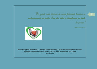 32"Em geral, nove décimos da nossa felicidade baseiam-se
exclusivamente na saúde. Com ela, tudo se transforma em fonte
de prazer."
(Arthur Schopenhauer)
Realizado pelas Alunas do 4.º Ano de Licenciatura do Curso de Enfermagem da Escola
Superior de Saúde Vale do Sousa (ESSVS): Ânia Monteiro e Rita Costa
2010/2011
 