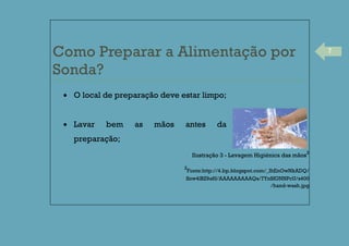 7
Como Preparar a Alimentação por
Sonda?
O local de preparação deve estar limpo;
Lavar bem as mãos antes da
preparação;
Ilustração 3 - Lavagem Higiénica das mãos
2
2
Fonte:http://4.bp.blogspot.com/_IhEnOwNkADQ/
Snw4lBZ9a6I/AAAAAAAAAQs/7YnSfGNNPcU/s400
/hand-wash.jpg
 