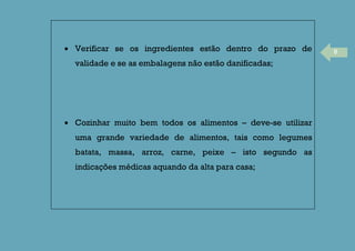 8Verificar se os ingredientes estão dentro do prazo de
validade e se as embalagens não estão danificadas;
Cozinhar muito bem todos os alimentos – deve-se utilizar
uma grande variedade de alimentos, tais como legumes
batata, massa, arroz, carne, peixe – isto segundo as
indicações médicas aquando da alta para casa;
 
