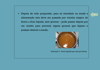 9Depois de tudo preparado, para se introduzir na sonda a
alimentação esta deve ser passada por varinha mágica de
forma a ficar líquida, sem grumos – pode passar depois por
um coador para prevenir alguns grumos que fiquem e
possam obstruir a sonda.
Ilustração 4 - Dieta Liquida para dar por Sonda
 
