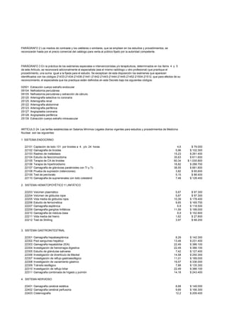 PARÁGRAFO 2 Los medios de contraste y los catéteres o similares, que se empleen en los estudios y procedimientos, se
reconocerán hasta por el precio comercial del catálogo para venta al público fijado por la autoridad competente.




PARÁGRAFO 3 En la práctica de los exámenes especiales e intervencionistas y/o terapéuticos, determinados en los ítems 4 y 5
de este Artículo, se reconocerá adicionalmente el especialista (sea el mismo radiólogo u otro profesional) que practique el
procedimiento, una suma igual a la fijada para el estudio. Se exceptúan de esta disposición los exámenes que aparecen
identificados con los códigos 21433-21434-21436-21441-21442-21443-21444-21445-21452-21504-21512, que para efectos de su
reconocimiento, el especialista que los practique están definidos en este Decreto bajo los siguientes códigos:

02501   Extracción cuerpo extraño endocular
09104   Nefrostomía percutánea
09105   Nefrostomía percutánea y extracción de cálculo
25120   Arteriografía selectiva no coronaria
25125   Arteriografía renal
25122   Arteriografía abdominal
25123   Arteriografía periférica
25127   Angioplastia coronaria
25128   Angioplastia periférica
25139   Extracción cuerpo extraño intravascular


ARTÍCULO 24: Las tarifas establecidas en Salarios Mínimos Legales diarios vigentes para estudios y procedimientos de Medicina
Nuclear, son las siguientes:

1 SISTEMA ENDOCRINO

  22101   Captación de Iodo 131 por tiroides a 4. y/o 24 horas                                                             4,6       $ 79.000
  22102   Gamagrafía de tiroides                                                                                          5,96      $ 102.300
  22103   Rastreo de metástasis                                                                                          15,23      $ 261.400
  22104   Estudio de feocromocitoma                                                                                      35,63      $ 611.600
  22105   Terapia de CA de tiroides                                                                                      60,34    $ 1.035.800
  22106   Terapia de hipertiroidismo                                                                                     16,82      $ 288.700
  22107   Gamagrafía de glándulas paratiroides con Tl y Tc                                                               38,55      $ 661.800
  22108   Prueba de supresión (retenciones)                                                                               3,82       $ 65.600
  22109   Test de perclorato                                                                                              5,15       $ 88.400
  22110   Gamagrafía de suprarrenales con Iodo colesterol                                                                 7,48      $ 128.400

2. SISTEMA HEMATOPOYÉTICO Y LINFÁTICO

  22203   Volúmen plasmático                                                                                              5,67      $ 97.300
  22204   Volúmen de glóbulos rojos                                                                                       5,67      $ 97.300
  22205   Vida media de glóbulos rojos                                                                                   10,39     $ 178.400
  22206   Estudio de ferrocinética                                                                                        9,65     $ 165.700
  22207   Gamagrafía esplénica                                                                                             6,9     $ 118.500
  22209   Gamagrafía ganglios linfáticos                                                                                 11,59     $ 199.000
  22210   Gamagrafía de médula ósea                                                                                        8,9     $ 152.800
  22211   Vida media del hierro                                                                                           1,62      $ 27.800
  22212   Test de Shilling                                                                                                3,97      $ 68.200


3. SISTEMA GASTROINTESTINAL

  22301   Gamagrafía hepatoesplénica                                                                                      8,29     $ 142.300
  22302   Pool sanguíneo hepático                                                                                        13,48     $ 231.400
  22303   Gamagrafía hepatobiliar (IDA)                                                                                  22,49     $ 386.100
  22304   Investigación de hemorragia digestiva                                                                          22,49     $ 386.100
  22305   Estudio de glándulas salivares                                                                                  7,42     $ 127.400
  22306   Investigación de divertículo de Meckel                                                                         14,58     $ 250.300
  22307   Investigación de reflujo gastroesofágico                                                                       11,01     $ 189.000
  22308   Investigación de vaciamiento gástrico                                                                          19,57     $ 336.000
  22309   Tránsito esofágico                                                                                              7,88     $ 135.300
  22310   Investigación de reflujo biliar                                                                                22,49     $ 386.100
  22311   Gamagrafía combinada de hígado y pulmón                                                                        14,18     $ 243.400

4. SISTEMA NERVIOSO

  22401 Gamagrafía cerebral estática                                                                                       8,68    $ 149.000
  22402 Gamagrafía cerebral perfusoria                                                                                     9,69    $ 166.300
  22403 Cisternografía                                                                                                     12,2    $ 209.400
 