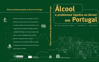 120 
100 
80 
60 
40 
20 
0 
Álcool 
em Portugal 
M ª L u c í l i a M e r c ê s d e M e l l o | J o s é B a r r i a s | J o ã o B r e d a 
Álcool e problemas ligados ao álcool em Portugal 
Álcool e problemas ligados ao álcool em Portugal 
Mais do que uma ciência nova, a Alcoologia, tal como foi 
apontado por Fouquet, é uma nova forma de perspectivar 
um problema complexo e vasto, uma forma diferente, actual 
e mais adequada de abordagem: Alcoologia «Disciplina 
consagrada a tudo aquilo que diz respeito ao álcool etílico, 
quanto a: produção, distribuição, consumo normal e 
patológico e implicações deste, suas causas e 
consequências, quer a nível individual (orgânico, psicológico 
e espiritual) quer a nível colectivo (nacional e internacional, 
social, económico e jurídico)”. 
Saúde XXI 
União Europeia 
Programa Operacional Saúde Fundos Estruturais 
Direcção-Geral de Saúde 
e problemas ligados ao álcool 
 