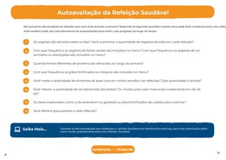 ento de refeições, partilhe este
NUTRITION that WORKS
Até que ponto são saudáveis as refeições que você serve durante a semana? Responda às seguintes questões e pense como pode fazer mudanças para uma refeiç
Você também pode usar esta ferramenta de autoavaliação para medir o seu progresso ao longo do tempo.
NUTRITION that WORKS
Autoavaliação da Refeição Saudável
22
Os vegetais são servidos todos os dias? Você aumentou a quantidade de vegetais servidos em cada refeição?
Com que frequência os vegetais de folhas verdes são incluídos no menu? Com que frequência os vegetais de cor
vermelha ou alaranjados são incluídos no menu?
Quantas fontes diferentes de proteína são oferecidas ao longo da semana?
Com que frequência os grãos fortiﬁcados ou integrais são incluídos no menu?
Você mede a quantidade de alimentos de base ricos em amido servidos nas refeições? Que quantidade é servida?
Você reduziu a quantidade de sal adicionado aos pratos? Ou mudou para usar mais ervas e especiarias em vez de
sal?
Os óleos insaturados (como o de amendoim ou girassol) ou óleos fortiﬁcados são usados para cozinhar?
Você oferece água potável a cada refeição?
1
2
3
4
5
6
7
8
Consulte as Recomendações para Refeições e Lanches Saudáveis em NutritionConnect.org, para mais orientações sobre
como mudar gradualmente para uma refeição Saudável.
Saiba Mais...
NUTRITIÇÃO no TRABALHO
19
 