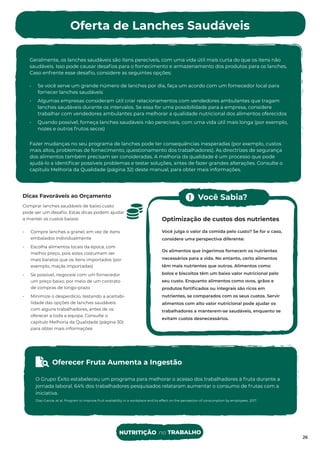 Oferta de Lanches Saudáveis
Geralmente, os lanches saudáveis são itens perecíveis, com uma vida útil mais curta do que os itens não
saudáveis. Isso pode causar desaﬁos para o fornecimento e armazenamento dos produtos para os lanches.
Caso enfrente esse desaﬁo, considere as seguintes opções:
• Se você serve um grande número de lanches por dia, faça um acordo com um fornecedor local para
fornecer lanches saudáveis
• Algumas empresas consideram útil criar relacionamentos com vendedores ambulantes que tragam
lanches saudáveis durante os intervalos. Se essa for uma possibilidade para a empresa, considere
trabalhar com vendedores ambulantes para melhorar a qualidade nutricional dos alimentos oferecidos
• Quando possível, forneça lanches saudáveis não perecíveis, com uma vida útil mais longa (por exemplo,
nozes e outros frutos secos)
Fazer mudanças no seu programa de lanches pode ter consequências inesperadas (por exemplo, custos
mais altos, problemas de fornecimento, questionamento dos trabalhadores). As directrizes de segurança
dos alimentos também precisam ser consideradas. A melhoria da qualidade é um processo que pode
ajudá-lo a identiﬁcar possíveis problemas e testar soluções, antes de fazer grandes alterações. Consulte o
capítulo Melhoria da Qualidade (página 32) deste manual, para obter mais informações.
26
Dicas Favoráveis ao Orçamento
Comprar lanches saudáveis de baixo custo
pode ser um desaﬁo. Estas dicas podem ajudar
a manter os custos baixos:
• Compre lanches a granel, em vez de itens
embalados individualmente
• Escolha alimentos locais da época, com
melhor preço, pois estes costumam ser
mais baratos que os itens importados (por
exemplo, maçãs importadas)
• Se possível, negoceie com um fornecedor
um preço baixo, por meio de um contrato
de compras de longo-prazo
• Minimize o desperdício, testando a aceitabi-
lidade das opções de lanches saudáveis
com alguns trabalhadores, antes de os
oferecer a toda a equipa. Consulte o
capítulo Melhoria da Qualidade (página 30)
para obter mais informações
Optimização de custos dos nutrientes
Você julga o valor da comida pelo custo? Se for o caso,
considere uma perspectiva diferente:
Os alimentos que ingerimos fornecem os nutrientes
necessários para a vida. No entanto, certo alimentos
têm mais nutrientes que outros. Alimentos como
bolos e biscoitos têm um baixo valor nutricional pelo
seu custo. Enquanto alimentos como ovos, grãos e
produtos fortiﬁcados ou integrais são ricos em
nutrientes, se comparados com os seus custos. Servir
alimentos com alto valor nutricional pode ajudar os
trabalhadores a manterem-se saudáveis, enquanto se
evitam custos desnecessários.
Oferecer Fruta Aumenta a Ingestão
O Grupo Éxito estabeleceu um programa para melhorar o acesso dos trabalhadores à fruta durante a
jornada laboral. 64% dos trabalhadores pesquisados relataram aumentar o consumo de frutas com a
iniciativa.
Díaz-García, et al. Program to improve fruit availability in a workplace and its effect on the perception of consumption by employees. 2017.
Você Sabia?
NUTRITIÇÃO no TRABALHO
 