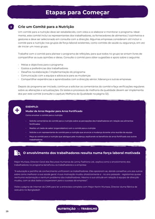 Etapas para Começar
29
Crie um Comité para a Nutrição
3
Um comité para a nutrição deve ser estabelecido, com vista a co elaborar e monitorar o programa. Ideal-
mente, este comité inclui os representantes dos trabalhadores, os fornecedores de alimentos / cozinheiros e
gestores e deve ser selecionado em consulta com a direcção. Algumas empresas consideram útil incluir o
comité para a nutrição nos grupos de força laboral existentes, como comités de saúde ou segurança, em vez
de iniciar um novo grupo.
Trabalhe com o comité para planear o programa de refeições, para que todos no grupo se sintam livres de
compartilhar as suas opiniões e ideias. Consulte o comité para obter sugestões e apoio sobre o seguinte:
• Metas e objectivos para o programa
• Gostos e preferências dos trabalhadores
• Desaﬁos na elaboração / implementação do programa
• Comunicação com a equipa e advocacia para as mudanças
• Compartilhar experiências e aprendizados com a direcção sénior, liderança e outras empresas
Depois do programa ser iniciado, continue a solicitar os comentários do comité e faça veriﬁcações regulares
sobre as alterações e actualizações. Os testes e processos de melhoria da qualidade devem ser implementa
-
dos por este comité (consulte o capítulo Melhoria da Qualidade na página 32).
EXEMPLO:
Mudar de Arroz Regular para Arroz Fortiﬁcado
Como envolver o comité para a nutrição
• Solicite comentários do comité para a nutrição sobre as percepções dos trabalhadores em relação aos alimentos
fortiﬁcados
• Realize um teste de sabor (organoléptico) com o comité para a nutrição
• Solicite a um representante do comité para a nutrição que anuncie a mudança durante uma reunião da equipa
• Peça ao comité para a nutrição que advogue pela mudança, explicando os benefícios do arroz fortiﬁcado aos outros
trabalhadores
O envolvimento dos trabalhadores resulta numa força laboral motivada
Major Murtaza, Director-Geral dos Recursos Humanos da Lenny Fashions Ltd., explica como o envolvimento dos
trabalhadores no programa beneﬁciou os trabalhadores e a empresa:
“A educação e partilha de conhecimento uniﬁcaram os trabalhadores. Eles apoiaram-se, dando conselhos uns aos outros
sobre como melhorar a sua saúde geral. A sua motivação mudou drasticamente e - no ano passado - registamos quase
nenhuma reclamação e nenhum problema dos trabalhadores. Mesmo a sua atitude em relação à equipa de direcção
mudou, com os dois lados a cooperarem para o sucesso da empresa”.
Visite a página de internet da GAIN para ler a entrevista completa com Major Karim Murtaza, Director duma fábrica de
vestuário no Bangladesh
29
NUTRITIÇÃO no TRABALHO
 