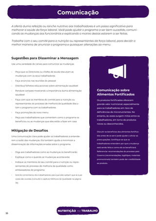 A oferta duma refeição ou lanche nutritivo aos trabalhadores é um passo signiﬁcativo para
melhorar a saúde da força laboral. Você pode ajudar o programa a ser bem-sucedido, comuni-
cando as mudanças aos funcionários e explicando o motivo destas estarem a ser feitas.
Trabalhe com o seu comité para a nutrição ou representantes da força laboral, para decidir a
melhor maneira de anunciar o programa e quaisquer alterações ao menu.
Comunicação sobre
Alimentos Fortiﬁcados
Os produtos fortiﬁcados oferecem
grande valor nutricional, especialmente
para os trabalhadores em risco de
deﬁciências de micronutrientes. No
entanto, às vezes surgem mitos entre os
trabalhadores, em torno de produtos
novos ou desconhecidos.
Discutir os benefícios dos alimentos fortiﬁca-
dos antes de os servi pode ajudar a aliviar as
preocupações. Certiﬁque-se que os
trabalhadores entendem por que a mudança
está sendo feita e como ela os beneﬁciará.
Referenciar recomendações do processo pelo
Governo (recomendações, logótipos, materiais
promocionais) também pode dar credibilidade
ao produto.
Sugestões para Disseminar a Mensagem
Use uma variedade de canais para comunicar as mudanças:
• Peça que os Directores ou chefes de escala discutam as
mudanças com os seus trabalhadores
• Faça anúncios nas reuniões do pessoal
• Distribua folhetos educacionais sobre alimentação saudável
• Pendure cartazes mostrando a importância duma alimentação
saudável
• Faça com que os membros do comité para a nutrição ou
representantes do processo de melhoria da qualidade discu-
tam o programa com os trabalhadores
• Faça promoções do novo menu
• Peça aos trabalhadores que comentem como o programa os
beneﬁciou ou as mudanças que eles estão a fazer em casa
Mitigação de Desaﬁos
Uma comunicação clara pode ajudar os trabalhadores a entende-
rem a razão das mudanças. Ela também ajuda a minimizar a
disseminação de informações erradas sobre o programa.
• Diga aos trabalhadores como as mudanças os beneﬁciarão
• Explique como e quando as mudanças acontecerão
• Indique os membros do seu comité para a nutrição ou repre-
sentantes do processo de melhoria da qualidade como
embaixadores do programa
• Solicite comentários dos trabalhadores para que eles saibam que as suas
vozes são ouvidas (consulte o capítulo Melhoria da Qualidade na página
30)
Comunicação
33
NUTRITIÇÃO no TRABALHO
33
 
