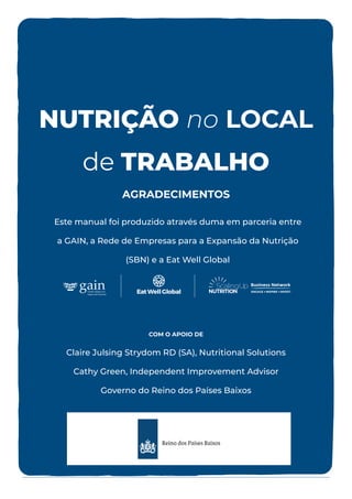 COM O APOIO DE
Claire Julsing Strydom RD (SA), Nutritional Solutions
Cathy Green, Independent Improvement Advisor
Governo do Reino dos Países Baixos
Este manual foi produzido através duma em parceria entre
a GAIN, a Rede de Empresas para a Expansão da Nutrição
(SBN) e a Eat Well Global
AGRADECIMENTOS
NUTRIÇÃO no LOCAL
de TRABALHO
 
