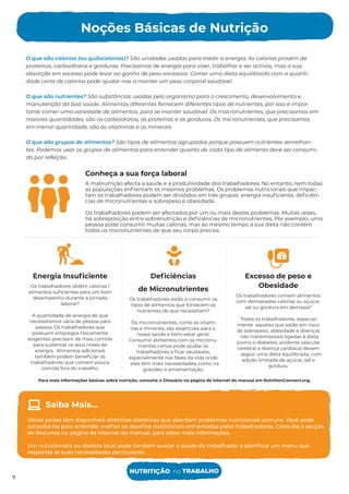 Para mais informações básicas sobre nutrição, consulte o Glossário na página de internet do manual em NutritionConnect.org.
O que são calorias (ou quilocalorias)? São unidades usadas para medir a energia. As calorias provêm de
proteínas, carboidratos e gorduras. Precisamos de energia para viver, trabalhar e ser activos, mas a sua
absorção em excesso pode levar ao ganho de peso excessivo. Comer uma dieta equilibrada com a quanti-
dade certa de calorias pode ajudar-nos a manter um peso corporal saudável.
O que são nutrientes? São substâncias usadas pelo organismo para o crescimento, desenvolvimento e
manutenção da boa saúde. Alimentos diferentes fornecem diferentes tipos de nutrientes, por isso é impor-
tante comer uma variedade de alimentos, para se manter saudável. Os macronutrientes, que precisamos em
maiores quantidades, são os carboidratos, as proteínas e as gorduras. Os micronutrientes, que precisamos
em menor quantidade, são as vitaminas e os minerais.
O que são grupos de alimentos? São tipos de alimentos agrupados porque possuem nutrientes semelhan-
tes. Podemos usar os grupos de alimentos para entender quanto de cada tipo de alimento deve ser consumi-
do por refeição.
Conheça a sua força laboral
A malnutrição afecta a saúde e a produtividade dos trabalhadores. No entanto, nem todas
as populações enfrentam os mesmos problemas. Os problemas nutricionais que impac-
tam os trabalhadores podem ser divididos em três grupos: energia insuﬁciente, deﬁciên-
cias de micronutrientes e sobrepeso e obesidade..
Os trabalhadores podem ser afectados por um ou mais destes problemas. Muitas vezes,
há sobreposição entre sobrenutrição e deﬁciências de micronutrientes. Por exemplo, uma
pessoa pode consumir muitas calorias, mas ao mesmo tempo a sua dieta não contém
todos os micronutrientes de que seu corpo precisa.
Energia Insuﬁciente
Os trabalhadores obtêm calorias /
alimentos suﬁcientes para um bom
desempenho durante a jornada
laboral?
A quantidade de energia de que
necessitamos varia de pessoa para
pessoa. Os trabalhadores que
possuem empregos ﬁsicamente
exigentes precisam de mais comida
para sustentar os seus níveis de
energia. Alimentos adicionais
também podem beneﬁciar os
trabalhadores que comem pouca
comida fora do trabalho.
Excesso de peso e
Obesidade
Os trabalhadores comem alimentos
com demasiadas calorias ou açúcar,
sal ou gordura em demasia?
Todos os trabalhadores, especial-
mente aqueles que estão em risco
de sobrepeso, obesidade e doenças
não transmissíveis ligadas à dieta
(como o diabetes, acidente vascular
cerebral e doença cardíaca) devem
seguir uma dieta equilibrada, com
adição limitada de açúcar, sal e
gordura.
Deﬁciências
de Micronutrientes
Os trabalhadores estão a consumir os
tipos de alimentos que fornecem os
nutrientes de que necessitam?
Os micronutrientes, como as vitami-
nas e minerais, são essenciais para a
nossa saúde e bem-estar geral.
Consumir alimentos com os micronu-
trientes certos pode ajudar os
trabalhadores a ﬁcar saudáveis,
especialmente nas fases da vida onde
eles têm mais necessidades, como na
gravidez e amamentação.
Noções Básicas de Nutrição
7
Vários países têm disponíveis diretrizes dietéticas que abordam problemas nutricionais comuns. Você pode
consultá-las para entender melhor os desaﬁos nutricionais enfrentados pelos trabalhadores. Consulte a secção
de Recursos na página de internet do manual, para obter mais informações.
Um nutricionista ou dietista local pode também avaliar a saúde do trabalhador e planiﬁcar um menu que
responda às suas necessidades particulares.
Saiba Mais...
NUTRITIÇÃO no TRABALHO
7
 