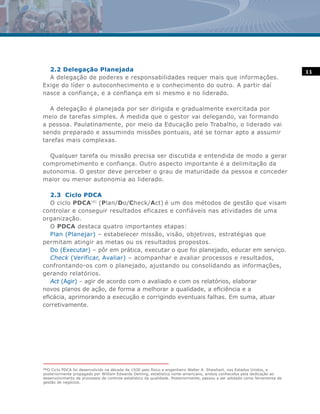 2.2 Delegação Planejada                                                                                                    11
  A delegação de poderes e responsabilidades requer mais que informações.
Exige do líder o autoconhecimento e o conhecimento do outro. A partir daí
nasce a confiança, e a confiança em si mesmo e no liderado.

   A delegação é planejada por ser dirigida e gradualmente exercitada por
meio de tarefas simples. À medida que o gestor vai delegando, vai formando
a pessoa. Paulatinamente, por meio da Educação pelo Trabalho, o liderado vai
sendo preparado e assumindo missões pontuais, até se tornar apto a assumir
tarefas mais complexas.

  Qualquer tarefa ou missão precisa ser discutida e entendida de modo a gerar
comprometimento e confiança. Outro aspecto importante é a delimitação da
autonomia. O gestor deve perceber o grau de maturidade da pessoa e conceder
maior ou menor autonomia ao liderado.

   2.3 Ciclo PDCA
   O ciclo PDCA(4) (Plan/Do/Check/Act) é um dos métodos de gestão que visam
controlar e conseguir resultados eficazes e confiáveis nas atividades de uma
organização.
   O PDCA destaca quatro importantes etapas:
   Plan (Planejar) – estabelecer missão, visão, objetivos, estratégias que
permitam atingir as metas ou os resultados propostos.
   Do (Executar) – pôr em prática, executar o que foi planejado, educar em serviço.
   Check (Verificar, Avaliar) – acompanhar e avaliar processos e resultados,
confrontando-os com o planejado, ajustando ou consolidando as informações,
gerando relatórios.
   Act (Agir) – agir de acordo com o avaliado e com os relatórios, elaborar
novos planos de ação, de forma a melhorar a qualidade, a eficiência e a
eficácia, aprimorando a execução e corrigindo eventuais falhas. Em suma, atuar
corretivamente.




(4)
    O Ciclo PDCA foi desenvolvido na década de 1930 pelo físico e engenheiro Walter A. Shewhart, nos Estados Unidos, e
posteriormente propagado por William Edwards Deming, estatístico norte-americano, ambos conhecidos pela dedicação ao
desenvolvimento de processos de controle estatístico da qualidade. Posteriormente, passou a ser adotado como ferramenta de
gestão de negócios.
 