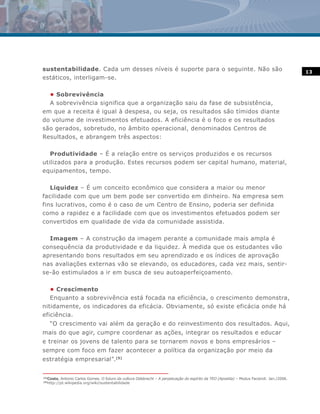 sustentabilidade. Cada um desses níveis é suporte para o seguinte. Não são                                                                    13
estáticos, interligam-se.

  • Sobrevivência
  A sobrevivência significa que a organização saiu da fase de subsistência,
em que a receita é igual à despesa, ou seja, os resultados são tímidos diante
do volume de investimentos efetuados. A eficiência é o foco e os resultados
são gerados, sobretudo, no âmbito operacional, denominados Centros de
Resultados, e abrangem três aspectos:

   Produtividade – É a relação entre os serviços produzidos e os recursos
utilizados para a produção. Estes recursos podem ser capital humano, material,
equipamentos, tempo.

   Liquidez – É um conceito econômico que considera a maior ou menor
facilidade com que um bem pode ser convertido em dinheiro. Na empresa sem
fins lucrativos, como é o caso de um Centro de Ensino, poderia ser definida
como a rapidez e a facilidade com que os investimentos efetuados podem ser
convertidos em qualidade de vida da comunidade assistida.

  Imagem – A construção da imagem perante a comunidade mais ampla é
consequência da produtividade e da liquidez. À medida que os estudantes vão
apresentando bons resultados em seu aprendizado e os índices de aprovação
nas avaliações externas vão se elevando, os educadores, cada vez mais, sentir-
se-ão estimulados a ir em busca de seu autoaperfeiçoamento.

   • Crescimento
   Enquanto a sobrevivência está focada na eficiência, o crescimento demonstra,
nitidamente, os indicadores da eficácia. Obviamente, só existe eficácia onde há
eficiência.
       “O crescimento vai além da geração e do reinvestimento dos resultados. Aqui,
mais do que agir, cumpre coordenar as ações, integrar os resultados e educar
e treinar os jovens de talento para se tornarem novos e bons empresários –
sempre com foco em fazer acontecer a política da organização por meio da
estratégia empresarial”.(5)


(5)
      Costa, Antonio Carlos Gomes. O futuro da cultura Odebrecht – A perpetuação do espírito da TEO (Apostila) – Modus Faciendi. Jan./2006.
(6)
      http://pt.wikipedia.org/wiki/sustentabilidade
 