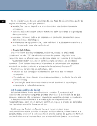 14
       Pode-se dizer que o Centro vai atingindo esta fase de crescimento a partir de
     alguns indicadores, como por exemplo:
       • as relações custo x benefício e investimentos x resultados vão sendo
        otimizadas;
       • os liderados demonstram comprometimento com os valores e os princípios
        da organização;
       • a equipe, como um todo, e as pessoas, em particular, apresentam pleno
        domínio de suas tecnologias;
       • os membros da equipe buscam, cada vez mais, o autodesenvolvimento e o
        aperfeiçoamento pessoal e profissional.

       • Sustentabilidade
       De acordo com alguns pensadores, Eficiência, Eficácia e Efetividade
     constituem os três “ES” da Administração de Empresas. Seguindo esse
     raciocínio, pode-se afirmar que esta terceira etapa corresponde à efetividade.
        “Sustentabilidade” é usado em sentido amplo para todas as atividades
     humanas. É um conceito sistêmico relacionado à continuidade dos aspectos
     econômicos, sociais, culturais e ambientais da sociedade humana.(6)
       Nos Centros, caracteriza-se, sobretudo, por:
        • Difusão da sua concepção sustentadora por meio dos resultados
         alcançados;
        • Formação de novos líderes em novas comunidades, mediante tutoria aos
         novos centros;
        • Contribuição para o desenvolvimento social, econômico, tecnológico,
         empresarial e cultural do entorno.

        2.5 Responsabilidade Social
        Responsabilidade Social vai além de um conceito. É uma prática já
     incorporada à cultura de algumas grandes empresas. É a consciência de que
     governos sozinhos não conseguem equacionar questões crônicas e estruturais.
        A responsabilidade social é a manifestação do compromisso e da
     responsabilidade com o bem comum, contribuindo para a criação de condições
     que permitam uma vida digna para todos.

       Os Centros de Ensino em Tempo Integral cumprem com a sua
     responsabilidade social quando: alcançam a sobrevivência, o crescimento e a
     perpetuidade; oferecem à comunidade um ensino público de qualidade; formam
     um patrimônio moral representado por uma geração de jovens com valores
 