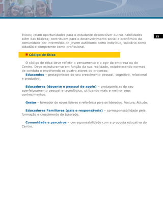 éticos; criam oportunidades para o estudante desenvolver outras habilidades              15
além das básicas; contribuem para o desenvolvimento social e econômico da
comunidade por intermédio do jovem autônomo como indivíduo, solidário como
cidadão e competente como profissional.

  n Código de Ética

  O código de ética deve refletir o pensamento e o agir da empresa ou do
Centro. Deve estruturar-se em função da sua realidade, estabelecendo normas
de conduta e envolvendo os quatro atores do processo:
  Educandos – protagonistas do seu crescimento pessoal, cognitivo, relacional
e produtivo.

  Educadores (docente e pessoal de apoio) – protagonistas do seu
aperfeiçoamento pessoal e tecnológico, utilizando mais e melhor seus
conhecimentos.

  Gestor – formador de novos líderes e referência para os liderados. Postura, Atitude.

   Educadores Familiares (pais e responsáveis) – corresponsabilidade pela
formação e crescimento do tutorado.

  Comunidade e parceiros – corresponsabilidade com a proposta educativa do
Centro.
 