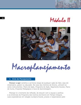 16




       1. Ciclo de Planejamento

       Pensar o agir constitui a primeira etapa de qualquer ação do líder, seja ele
     empresário, gestor ou educador. No caso dos Centros de Ensino, utilizam-se
     como instrumentos: Plano de Ação, Programa de Ação, Regimento Escolar, Plano
     de Curso, Proposta Pedagógica e Guia de Aprendizagem.

       Planejar é o momento de reflexão, de discutir com a equipe a política
     e as diretrizes do Programa dos Centros de Ensino em Tempo Integral,
     suas expectativas em relação à própria Escola, prazos e responsáveis pelo
 