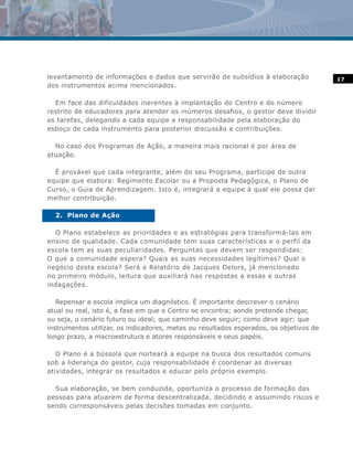 levantamento de informações e dados que servirão de subsídios à elaboração              17
dos instrumentos acima mencionados.

  Em face das dificuldades inerentes à implantação do Centro e do número
restrito de educadores para atender os inúmeros desafios, o gestor deve dividir
as tarefas, delegando a cada equipe a responsabilidade pela elaboração do
esboço de cada instrumento para posterior discussão e contribuições.

  No caso dos Programas de Ação, a maneira mais racional é por área de
atuação.

  É provável que cada integrante, além do seu Programa, participe de outra
equipe que elabora: Regimento Escolar ou a Proposta Pedagógica, o Plano de
Curso, o Guia de Aprendizagem. Isto é, integrará a equipe à qual ele possa dar
melhor contribuição.

  2. Plano de Ação

  O Plano estabelece as prioridades e as estratégias para transformá-las em
ensino de qualidade. Cada comunidade tem suas características e o perfil da
escola tem as suas peculiaridades. Perguntas que devem ser respondidas:
O que a comunidade espera? Quais as suas necessidades legítimas? Qual o
negócio desta escola? Será o Relatório de Jacques Delors, já mencionado
no primeiro módulo, leitura que auxiliará nas respostas a essas e outras
indagações.

   Repensar a escola implica um diagnóstico. É importante descrever o cenário
atual ou real, isto é, a fase em que o Centro se encontra; aonde pretende chegar,
ou seja, o cenário futuro ou ideal; que caminho deve seguir; como deve agir; que
instrumentos utilizar, os indicadores, metas ou resultados esperados, os objetivos de
longo prazo, a macroestrutura e atores responsáveis e seus papéis.

   O Plano é a bússola que norteará a equipe na busca dos resultados comuns
sob a liderança do gestor, cuja responsabilidade é coordenar as diversas
atividades, integrar os resultados e educar pelo próprio exemplo.

  Sua elaboração, se bem conduzida, oportuniza o processo de formação das
pessoas para atuarem de forma descentralizada, decidindo e assumindo riscos e
sendo corresponsáveis pelas decisões tomadas em conjunto.
 