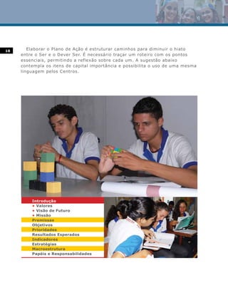 18      Elaborar o Plano de Ação é estruturar caminhos para diminuir o hiato
     entre o Ser e o Dever Ser. É necessário traçar um roteiro com os pontos
     essenciais, permitindo a reflexão sobre cada um. A sugestão abaixo
     contempla os itens de capital importância e possibilita o uso de uma mesma
     linguagem pelos Centros.




         Introdução
         • Valores
         • Visão de Futuro
         • Missão
         Premissas
         Objetivos
         Prioridades
         Resultados Esperados
         Indicadores
         Estratégias
         Macroestrutura
         Papéis e Responsabilidades
 