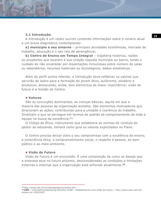 2.1 Introdução                                                                                         19
   A Introdução é um relato sucinto contendo informações sobre o cenário atual
e um breve diagnóstico contemplando:
   a) município e seu entorno – principais atividades econômicas, mercado de
trabalho, educação e o seu raio de abrangência;
   b) Centro de Ensino em Tempo Integral – trajetória histórica, razões
ou propósitos que levaram à sua criação naquele município ou bairro, tendo o
cuidado de não enveredar por dissertações minuciosas sobre número de salas
ou laboratórios, recursos materiais ou tecnológicos, dados estatísticos.

   Além do perfil acima referido, a Introdução deve enfatizar os valores que
servirão de lastro para a formação do jovem ético, autônomo, solidário e
produtivo, destacando, ainda, dois elementos de maior importância: visão de
futuro e a missão do Centro.

   • Valores
   São as convicções dominantes, as crenças básicas, aquilo em que a
maioria das pessoas da organização acredita. São elementos motivadores que
direcionam as ações, contribuindo para a unidade e coerência do trabalho.
Sinalizam o que se persegue em termos de padrão de comportamento de toda a
equipe na busca da excelência. (7)
   O Código de Ética, instrumento que estabelece as normas de conduta do
gestor ao educando, tomará como guia os valores explicitados no Plano.

  O Centro precisa deixar claro o seu compromisso com a excelência do ensino,
a consciência ética, o comprometimento social, o respeito à pessoa, ao bem
público e ao meio ambiente.

  • Visão de Futuro
  Visão de Futuro é um enunciado. É uma composição de como se deseja que
a empresa atue no futuro próximo, desconsideradas as condições e limitações
externas e internas que a organização está sofrendo atualmente.(8)




  http://www.cpd.ufv.br/planogestao/conceitos.htm
(7)

  UBM - Unternehmensberatung München GmBh - Estabelecendo uma Visão de Futuro – http://www.ubm.com.br/.
(8)

Acesso em 10/8/2007.
 