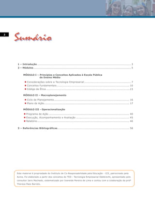 2




    1 – Introdução ................................................................................................................. 3
    2 – Módulos...................................................................................................................... 5


          MÓDULO I – Princípios e Conceitos Aplicados à Escola Pública
                     de Ensino Médio
            n   Considerações sobre a Tecnologia Empresarial .................................................... 7
            n   Conceitos Fundamentais........................................................................................ 10
            n   Código de Ética .............................................................................................15

          MÓDULO II – Macroplanejamento
            n   Ciclo de Planejamento ........................................................................................... 16
            n   Plano de Ação ....................................................................................................... 17

          MÓDULO III - Operacionalização
           n    Programa de Ação ................................................................................................. 40
           n    Execução, Acompanhamento e Avaliação ............................................................ 45
           n    Relatório ........................................................................................................ 46


    3 – Referências Bibliográficas ................................................................................. 58




    Este material é propriedade do Instituto de Co-Responsabilidade pela Educação - ICE, patrocinado pela
    Avina. Foi elaborado a partir dos conceitos do TEO - Tecnologia Empresarial Odebrecht, apresentado pelo
    consultor Jairo Machado, sistematizado por Ivaneide Pereira de Lima e contou com a colaboração da profa.
    Thereza Paes Barreto.
 
