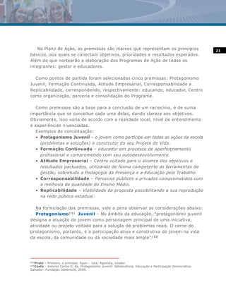 No Plano de Ação, as premissas são marcos que representam os princípios                                  21
básicos, aos quais se conectam objetivos, prioridades e resultados esperados.
Além do que nortearão a elaboração dos Programas de Ação de todos os
integrantes: gestor e educadores.

  Como pontos de partida foram selecionadas cinco premissas: Protagonismo
Juvenil, Formação Continuada, Atitude Empresarial, Corresponsabilidade e
Replicabilidade, correspondendo, respectivamente: educando, educador, Centro
como organização, parceria e consolidação do Programa.

  Como premissas são a base para a conclusão de um raciocínio, é de suma
importância que se conceitue cada uma delas, dando clareza aos objetivos.
Obviamente, isso varia de acordo com a realidade local, nível de entendimento
e experiências vivenciadas.
  Exemplos de conceituação:
  • Protagonismo Juvenil – o jovem como partícipe em todas as ações da escola
    (problemas e soluções) e construtor do seu Projeto de Vida.
  • Formação Continuada – educador em processo de aperfeiçoamento
    profissional e comprometido com seu autodesenvolvimento.
  • Atitude Empresarial – Centro voltado para o alcance dos objetivos e
    resultados pactuados, utilizando de forma competente as ferramentas de
    gestão, sobretudo a Pedagogia da Presença e a Educação pelo Trabalho.
  • Corresponsabilidade – Parceiros públicos e privados comprometidos com
    a melhoria da qualidade do Ensino Médio.
  • Replicabilidade – Viabilidade da proposta possibilitando a sua reprodução
    na rede pública estadual.

   Na formulação das premissas, vale a pena observar as considerações abaixo:
   Protagonismo(11) Juvenil – No âmbito da educação, “protagonismo juvenil
designa a atuação do jovem como personagem principal de uma iniciativa,
atividade ou projeto voltado para a solução de problemas reais. O cerne do
protagonismo, portanto, é a participação ativa e construtiva do jovem na vida
da escola, da comunidade ou da sociedade mais ampla”.(12)




   Proto – Primeiro, o principal; Agon - luta; Agonista, lutador
(11)

   Costa – Antonio Carlos G. da. Protagonismo Juvenil: Adolescência, Educação e Participação Democrática.
(12)

Salvador: Fundação Odebrecht, 2000.
 