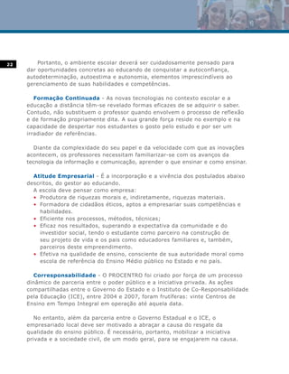 22       Portanto, o ambiente escolar deverá ser cuidadosamente pensado para
     dar oportunidades concretas ao educando de conquistar a autoconfiança,
     autodeterminação, autoestima e autonomia, elementos imprescindíveis ao
     gerenciamento de suas habilidades e competências.

        Formação Continuada - As novas tecnologias no contexto escolar e a
     educação a distância têm-se revelado formas eficazes de se adquirir o saber.
     Contudo, não substituem o professor quando envolvem o processo de reflexão
     e de formação propriamente dita. A sua grande força reside no exemplo e na
     capacidade de despertar nos estudantes o gosto pelo estudo e por ser um
     irradiador de referências.

        Diante da complexidade do seu papel e da velocidade com que as inovações
     acontecem, os professores necessitam familiarizar-se com os avanços da
     tecnologia da informação e comunicação, aprender o que ensinar e como ensinar.

       Atitude Empresarial - É a incorporação e a vivência dos postulados abaixo
     descritos, do gestor ao educando.
       A escola deve pensar como empresa:
       • Produtora de riquezas morais e, indiretamente, riquezas materiais.
       • Formadora de cidadãos éticos, aptos a empresariar suas competências e
         habilidades.
       • Eficiente nos processos, métodos, técnicas;
       • Eficaz nos resultados, superando a expectativa da comunidade e do
         investidor social, tendo o estudante como parceiro na construção de
         seu projeto de vida e os pais como educadores familiares e, também,
         parceiros deste empreendimento.
       • Efetiva na qualidade de ensino, consciente de sua autoridade moral como
         escola de referência do Ensino Médio público no Estado e no país.

        Corresponsabilidade - O PROCENTRO foi criado por força de um processo
     dinâmico de parceria entre o poder público e a iniciativa privada. As ações
     compartilhadas entre o Governo do Estado e o Instituto de Co-Responsabilidade
     pela Educação (ICE), entre 2004 e 2007, foram frutíferas: vinte Centros de
     Ensino em Tempo Integral em operação até aquela data.

        No entanto, além da parceria entre o Governo Estadual e o ICE, o
     empresariado local deve ser motivado a abraçar a causa do resgate da
     qualidade do ensino público. É necessário, portanto, mobilizar a iniciativa
     privada e a sociedade civil, de um modo geral, para se engajarem na causa.
 