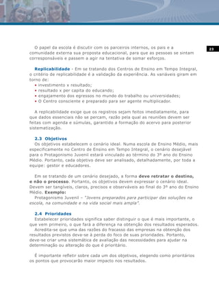 O papel da escola é discutir com os parceiros internos, os pais e a               23
comunidade externa sua proposta educacional, para que as pessoas se sintam
corresponsáveis e passem a agir na tentativa de somar esforços.

  Replicabilidade - Em se tratando dos Centros de Ensino em Tempo Integral,
o critério de replicabilidade é a validação da experiência. As variáveis giram em
torno de:
  • investimento x resultado;
  • resultado x per capita do educando;
  • engajamento dos egressos no mundo do trabalho ou universidades;
  • O Centro consciente e preparado para ser agente multiplicador.

   A replicabilidade exige que os registros sejam feitos imediatamente, para
que dados essenciais não se percam, razão pela qual as reuniões devem ser
feitas com agenda e súmulas, garantido a formação do acervo para posterior
sistematização.

  2.3 Objetivos
  Os objetivos estabelecem o cenário ideal. Numa escola de Ensino Médio, mais
especificamente no Centro de Ensino em Tempo Integral, o cenário desejável
para o Protagonismo Juvenil estará vinculado ao término do 3º ano do Ensino
Médio. Portanto, cada objetivo deve ser analisado, detalhadamente, por toda a
equipe: gestor e educadores.

  Em se tratando de um cenário desejado, a forma deve retratar o destino,
e não o processo. Portanto, os objetivos devem expressar o cenário ideal.
Devem ser tangíveis, claros, precisos e observáveis ao final do 3º ano do Ensino
Médio. Exemplo:
  Protagonismo Juvenil – “Jovens preparados para participar das soluções na
escola, na comunidade e na vida social mais ampla”.

  2.4 Prioridades
  Estabelecer prioridades significa saber distinguir o que é mais importante, o
que vem primeiro, o que fará a diferença na obtenção dos resultados esperados.
  Acredita-se que uma das razões do fracasso das empresas na obtenção dos
resultados previstos deva-se à perda do foco de suas prioridades. Portanto,
deve-se criar uma sistemática de avaliação das necessidades para ajudar na
determinação ou alteração do que é prioritário.

  É importante refletir sobre cada um dos objetivos, elegendo como prioritários
os pontos que provocarão maior impacto nos resultados.
 