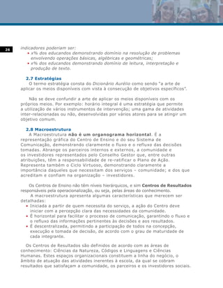 26   indicadores poderiam ser:
        • x% dos educandos demonstrando domínio na resolução de problemas
          envolvendo operações básicas, algébricas e geométricas;
        • x% dos educandos demonstrando domínio de leitura, interpretação e
          produção de texto.

       2.7 Estratégias
         O termo estratégia consta do Dicionário Aurélio como sendo “a arte de
     aplicar os meios disponíveis com vista à consecução de objetivos específicos”.

         Não se deve confundir a arte de aplicar os meios disponíveis com os
     próprios meios. Por exemplo: horário integral é uma estratégia que permite
     a utilização de vários instrumentos de intervenção; uma gama de atividades
     inter-relacionadas ou não, desenvolvidas por vários atores para se atingir um
     objetivo comum.

       2.8 Macroestrutura
         A Macroestrutura não é um organograma horizontal. É a
     representação gráfica do Centro de Ensino e do seu Sistema de
     Comunicação, demonstrando claramente o fluxo e o refluxo das decisões
     tomadas. Abrange os parceiros internos e externos, a comunidade e
     os investidores representados pelo Conselho Gestor que, entre outras
     atribuições, têm a responsabilidade de re-ratificar o Plano de Ação.
     Representa também o Ciclo Virtuoso, demonstrando claramente a
     importância daqueles que necessitam dos serviços – comunidade; e dos que
     acreditam e confiam na organização – investidores.

         Os Centros de Ensino não têm níveis hierárquicos, e sim Centros de Resultados
     responsáveis pela operacionalização, ou seja, pelas áreas do conhecimento.
          A macroestrutura apresenta algumas características que merecem ser
     detalhadas:
        • Iniciada a partir de quem necessita do serviço, a ação do Centro deve
          iniciar com a percepção clara das necessidades da comunidade.
        • É horizontal para facilitar o processo de comunicação, garantindo o fluxo e
          o refluxo das informações pertinentes às decisões e aos resultados.
        • É descentralizada, permitindo a participação de todos na concepção,
          execução e tomada de decisão, de acordo com o grau de maturidade de
          cada integrante.

       Os Centros de Resultados são definidos de acordo com as áreas de
     conhecimento: Ciências da Natureza, Códigos e Linguagens e Ciências
     Humanas. Estes espaços organizacionais constituem a linha do negócio, o
     âmbito de atuação das atividades inerentes à escola, da qual se cobram
     resultados que satisfaçam a comunidade, os parceiros e os investidores sociais.
 