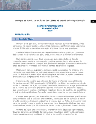 Exemplo de PLANO DE AÇÃO de um Centro de Ensino em Tempo Integral                   29


                           GINÁSIO PERNAMBUCANO
                               PLANO DE AÇÃO
                                    2008

  INTRODUÇÃO

  1 – Cenário Atual

    O Brasil é um país que, a despeito de suas riquezas e potencialidades, ainda
apresenta, no nascer deste século, velhos índices que confirmam cada vez mais a
imensa dívida que se perpetua, ano após ano, para com a sua juventude.

    A cidade do Recife contribui para esta dívida quando se posiciona como uma
das capitais mais violentas do país, onde jovens matam e morrem diariamente.

    Num cenário como esse, deve-se esperar que a sociedade e o Estado
respondam com urgência e de maneira positiva, apresentando alternativas de
soluções para localizar as crianças e os jovens nos espaços e ambientes educativos,
onde deverão ser formados e onde seus sonhos deverão ser forjados.

    Mas há um número expressivo deles que está nas escolas. No entanto, em
contraste com esse dado, os índices de desemprego avolumam-se numa cidade
onde falta qualificação em Nível Médio adequada para que os jovens possam se
profissionalizar e ingressar no mercado de trabalho.

    É diante deste cenário que o Centro de Ensino em Tempo Integral Ginásio
Pernambucano (CEEGP), criado pelo PROCENTRO, em 2004, vem definindo, desde
então, o seu Plano de Ação. O trabalho desafiador desenvolvido atinge jovens entre
13 e 18 anos de idade que provêm de bairros localizados no entorno da escola,
que se configuram locais de realidades negativas diante da ausência de assistência
primária, da inexistência de formação moral, bem como da perspectiva de futuro.

    É nossa meta garantir, por intermédio de um corpo de educadores qualificados e
comprometidos com a causa do Ensino Médio, a execução de um currículo e de um
projeto escolar que inoculem no jovem a crença de que ele “não é o problema, mas
parte da solução” e que o inspire a buscar, por meio das oportunidades e das suas
boas escolhas, aquilo que é fundamental para a consecução de seu projeto de vida.

   O Plano de Ação, ora apresentado, orientará nossos objetivos e prioridades,
devendo garantir a ampliação da trajetória de resultados positivos já alcançados
desde o encerramento, em 2006, do 1º ciclo de existência deste Centro.
 