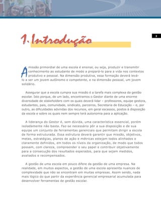 3




A
     missão primordial de uma escola é ensinar, ou seja, produzir e transmitir
     conhecimento ao estudante de modo a prepará-lo para a vida nos contextos
     produtivo e pessoal. Na dimensão produtiva, essa formação deverá levá-
lo a ser um jovem autônomo e competente, e na dimensão pessoal, um jovem
solidário.

   Assegurar que a escola cumpra sua missão é a tarefa mais complexa da gestão
escolar. Isto porque, de um lado, encontramos o Gestor diante de uma enorme
diversidade de stakeholders com os quais deverá lidar – professores, equipe gestora,
estudantes, pais, comunidade, sindicato, parceiros, Secretaria de Educação – e, por
outro, as dificuldades advindas dos recursos, em geral escassos, postos à disposição
da escola e sobre os quais nem sempre terá autonomia para a aplicação.

   A liderança do Gestor é, sem dúvida, uma característica essencial, porém
isoladamente não basta. Faz-se necessário pôr a sua disposição e de sua
equipe um conjunto de ferramentas gerenciais que permitam dirigir a escola
de forma estruturada. Essa estrutura deverá garantir que missão, objetivos,
metas, estratégias, planos de ação e métricas estejam todos alinhados e
claramente definidos, em todos os níveis da organização, de modo que todos
possam, com clareza, compreender o seu papel e contribuir objetivamente
para a consecução dos resultados esperados, para que sejam medidos,
avaliados e recompensados.

  A gestão de uma escola em pouco difere da gestão de uma empresa. Na
realidade, em muitos aspectos, a gestão de uma escola apresenta nuances de
complexidade que não se encontram em muitas empresas. Assim sendo, nada
mais lógico do que partir da experiência gerencial empresarial acumulada para
desenvolver ferramentas de gestão escolar.
 