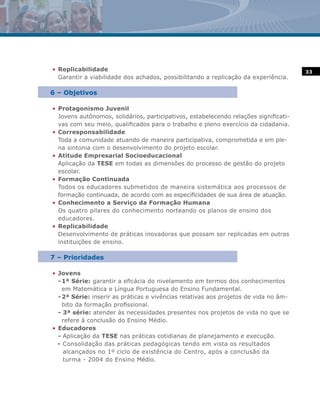 • Replicabilidade                                                                     33
  Garantir a viabilidade dos achados, possibilitando a replicação da experiência.

6 – Objetivos

• Protagonismo Juvenil
  Jovens autônomos, solidários, participativos, estabelecendo relações significati-
  vas com seu meio, qualificados para o trabalho e pleno exercício da cidadania.
• Corresponsabilidade
  Toda a comunidade atuando de maneira participativa, comprometida e em ple-
  na sintonia com o desenvolvimento do projeto escolar.
• Atitude Empresarial Socioeducacional
  Aplicação da TESE em todas as dimensões do processo de gestão do projeto
  escolar.
• Formação Continuada
  Todos os educadores submetidos de maneira sistemática aos processos de
  formação continuada, de acordo com as especificidades de sua área de atuação.
• Conhecimento a Serviço da Formação Humana
  Os quatro pilares do conhecimento norteando os planos de ensino dos
  educadores.
• Replicabilidade
  Desenvolvimento de práticas inovadoras que possam ser replicadas em outras
  instituições de ensino.

7 – Prioridades

• Jovens
  - 1ª Série: garantir a eficácia do nivelamento em termos dos conhecimentos
    em Matemática e Língua Portuguesa do Ensino Fundamental.
  - 2ª Série: inserir as práticas e vivências relativas aos projetos de vida no âm-
    bito da formação profissional.
  - 3ª série: atender às necessidades presentes nos projetos de vida no que se
    refere à conclusão do Ensino Médio.
• Educadores
  - Aplicação da TESE nas práticas cotidianas de planejamento e execução.
  - Consolidação das práticas pedagógicas tendo em vista os resultados
    alcançados no 1º ciclo de existência do Centro, após a conclusão da
    turma - 2004 do Ensino Médio.
 