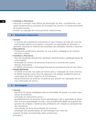 34   • Famílias e Parceiros
     - Estimular a atuação mais efetiva da Associação de Pais, considerando o seu
       papel fundamental no processo de formação dos jovens e no desenvolvimento
       do projeto escolar.
     - Investir na captação de novos parceiros institucionais.

     8 – Resultados Esperados

     • Jovens
       - A maioria dos estudantes executando os seus Projetos de Vida por meio da
         participação efetiva em projetos, crescendo na capacidade de aprender a
       aprender, expressa na melhoria dos resultados das avaliações internas e externas.
     • Educadores
       - Professores qualificados atuando em sua prática pedagógica de maneira
         eficiente e eficaz.
     • Famílias e Parceiros
       - Pais dos estudantes plenamente satisfeitos (exteriorizando a satisfação diante da
         comunidade).
       - Ampliação do número de parceiros financeiros e controle dos custos.
       - Atitude empresarial.
       - O CEEGP vivenciando a Tecnologia Empresarial socioeducacional em sua rotina.
     • Replicabilidade
       - O CEEGP envolvido nas ações de tutoria para a instalação de novos Centros.
       - O CEEGP atuando como locus de pesquisa e de estágio acadêmico para as
         instituições de Ensino Superior de Pernambuco.
       - Desenvolvimento de práticas inovadoras que possam ser replicadas em ou-
         tras instituições de ensino.

     9 – Estratégias

     • Jovens
       - Equilíbrio do tempo pedagógico para as atividades em grupo e as aulas expo-
         sitivas do professor.
       - utilização do instrumento prova.
       - acompanhamento do processo ensino-aprendizagem (ter a capacidade de identi-
         ficar se houve aprendizagem ou não, e que procedimento adotar para garanti-la).
       - garantia da unidade e coerência dos professores em relação ao planejamento
         das disciplinas.
       - manutenção da Parte Diversificada do Currículo.
       - ampliação das possibilidades de aprendizagem por meio de:
       n estudo Dirigido acompanhado pelos professores;

       n “aulões”;
 