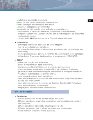 n trabalho de orientação profissional;                                            35
 n aulas de Informática para todos os estudantes;

 n plena utilização do Laboratório de Ciências;

 n excursões pedagógicas diversificadas;

 n ampliação da interlocução entre a Gestão e os estudantes.

 - Efetiva vivência da cultura avaliativa – agenda de provas semanais;
 - criação do Conselho de Líderes de Turma com a participação de 21 estudantes
   e respectivos apoios;
 - reinserção da TESE através da Parte Diversificada do Currículo.

• Educadores
  - elaboração e utilização dos Guias de Aprendizagem;
  - foco na aprendizagem do estudante;
  - maximização do tempo do professor para atendimento às necessidades dos
    estudantes;
  - prática pedagógica que garanta a eficiência da aprendizagem e sua aplicação;
  - utilização dos Programas das Disciplinas orientados pelo PROCENTRO.

• CEEGP
  - maior interlocução com as famílias;
  - planos e Programas de Ação executados;
  - acompanhamento, monitoramento e avaliação permanentes;
  - provas semanais atendendo a um calendário para todas as disciplinas;
  - garantia de uma agenda mínima para atendimento e acompanhamento de
    Projetos de Vida focados nos demais pilares;
  - maior concentração de aulas expositivas;
  - plena sintonia entre o currículo das três séries com os programas dos vesti-
    bulares e do PROCENTRO;
  - pleno acompanhamento e avaliação da Gestão e Coordenação Pedagógica
    junto aos professores e estudantes;
  - integração da Equipe Gestora e comunidade.

10 – Indicadores

• Estudantes
  - 10% de evolução na média dos resultados do SAEPE;
  - 50% dos estudantes envolvidos nos projetos oportunizados pela escola e
    pelo programa;
  - 60% de estudantes com média anual superior a 6,0;
  - 30% dos estudantes das 3as séries aprovados nos vestibulares;
  - média do ENEM superior à média estadual;
 