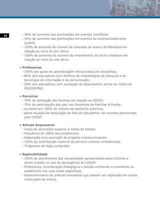 36    - 50% de aumento das premiações em eventos científicos;
      - 50% de aumento das premiações em eventos de empreendedorismo
        juvenil;
      - 100% de aumento do número de consultas ao acervo da Biblioteca em
        relação ao início do ano letivo;
      - 100% de aumento do número de empréstimos de títulos literários em
        relação ao início do ano letivo.

     • Professores
       - 100% dos guias de aprendizagem estruturados por disciplinas;
       - 80% dos educadores com domínio de metodologias de pesquisa e de
         tecnologia da informação e da comunicação;
       - 50% dos educadores com avaliação de desempenho acima da média do
         PROCENTRO.

     • Parceiros
       - 70% de satisfação das famílias em relação ao CEEGP;
       - 70% de participação dos pais nos Encontros de Famílias & Escola;
       - aumento em 100% do número de parceiros externos;
       - plena atuação da Associação de Pais de Estudantes nos eventos promovidos
         pelo CEEGP.

     • Atitude Empresarial
       - índice de aprovação superior à média do Estado;
       - frequência de 100% dos professores;
       - elaboração e/ou execução de projetos extracurriculares;
       - 100% da contribuição material do parceiro externo contabilizada;
       - Programas de Ação cumpridos.

     • Replicabilidade
       - 100% de atendimento das necessidades apresentadas pelos Centros a
         serem criados no raio de abrangência do CEEGP;
       - Professores, Coordenação Pedagógica e Gestão acolhendo e orientando os
         acadêmicos nas suas áreas específicas;
       - desenvolvimento de práticas inovadoras que possam ser replicadas em outras
         instituições de ensino.
 