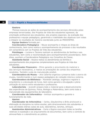 38     12 – Papéis e Responsabilidades

         Gestora
         Thereza executa as ações de acompanhamento dos serviços oferecidos pelas
     empresas terceirizadas; dos Projetos de Vida dos estudantes egressos; da
     orientação profissional aos estudantes; dos projetos especiais; da avaliação dos
     professores e equipe pedagógica, garantindo a viabilidade dos objetivos com vistas
     a integrar os resultados de maneira coordenada junto ao PROCENTRO.
         Equipe Gestora formada por:
         Coordenadora Pedagógica – Neuza acompanha e integra as áreas de
     conhecimento, bem como realiza o acompanhamento do processo e dos resultados
     em consonância com os Projetos de Vida dos estudantes.
         Psicólogas – Luciana e Taciana realizam os atendimentos às famílias e aos
     estudantes, bem como a recomendação para acompanhamento psicoterápico. Além
     disso, auxiliam a Coordenadora Pedagógica nos Conselhos de Classe.
         Assistente Social – Rosana realiza os atendimentos às famílias e
     acompanhamento dos programas complementares aos Projetos de Vida dos
     estudantes.
         Coordenador Financeiro – Plínio garante o provimento do material e
     dos serviços necessários, e realiza as prestações de contas dos empenhos
     recebidos. Também cuida da manutenção predial.
         Coordenadora do Museu – Ana Catarina organiza e preserva todo o acervo do
     museu, transformando-o num espaço pedagógico de visitação interna e externa.
         Coordenadora da Biblioteca – Rosileide cataloga, organiza e registra o
     empréstimo e a devolução de livros, bem como garante a divulgação e plena
     utilização do acervo entre estudantes e professores.
         Laboratorista – Jurandir prepara todo o material para o desenvolvimento
     das experiências de Química, Física, Biologia e Matemática, bem como toda a
     manutenção dos equipamentos do laboratório.
         Coordenador de Informática – Amílcar acompanha e garante o
     funcionamento da rede.
         Apoios:
         Coordenador de Informática – Carlos, Glaubenilma e Brito promovem a
     efetivação da disciplina na rotina escolar, pelo direcionamento dos estudantes a
     suas atividades diárias (salas de aula, laboratórios, lanches, almoço).
         Assistentes Administrativos – Carla e Regina executam todas as tarefas
     relativas à expedição e ao arquivamento de documentos, bem como o controle do
     almoxarifado e o atendimento ao público.
 