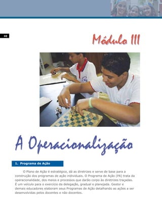 40




     1. Programa de Ação

          O Plano de Ação é estratégico, dá as diretrizes e serve de base para a
     construção dos programas de ação individuais. O Programa de Ação (PA) trata da
     operacionalidade, dos meios e processos que darão corpo às diretrizes traçadas.
     É um veículo para o exercício da delegação, gradual e planejada. Gestor e
     demais educadores elaboram seus Programas de Ação detalhando as ações a ser
     desenvolvidas pelos docentes e não docentes.
 