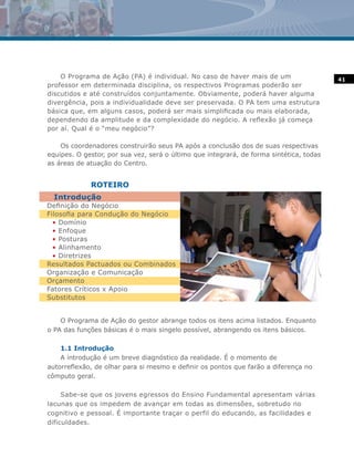 O Programa de Ação (PA) é individual. No caso de haver mais de um                    41
professor em determinada disciplina, os respectivos Programas poderão ser
discutidos e até construídos conjuntamente. Obviamente, poderá haver alguma
divergência, pois a individualidade deve ser preservada. O PA tem uma estrutura
básica que, em alguns casos, poderá ser mais simplificada ou mais elaborada,
dependendo da amplitude e da complexidade do negócio. A reflexão já começa
por aí. Qual é o “meu negócio”?

    Os coordenadores construirão seus PA após a conclusão dos de suas respectivas
equipes. O gestor, por sua vez, será o último que integrará, de forma sintética, todas
as áreas de atuação do Centro.


             ROTEIRO
  Introdução
Definição do Negócio
Filosofia para Condução do Negócio
  • Domínio
  • Enfoque
  • Posturas
  • Alinhamento
  • Diretrizes
Resultados Pactuados ou Combinados
Organização e Comunicação
Orçamento
Fatores Críticos x Apoio
Substitutos


    O Programa de Ação do gestor abrange todos os itens acima listados. Enquanto
o PA das funções básicas é o mais singelo possível, abrangendo os itens básicos.

    1.1 Introdução
    A introdução é um breve diagnóstico da realidade. É o momento de
autorreflexão, de olhar para si mesmo e definir os pontos que farão a diferença no
cômputo geral.

     Sabe-se que os jovens egressos do Ensino Fundamental apresentam várias
lacunas que os impedem de avançar em todas as dimensões, sobretudo no
cognitivo e pessoal. É importante traçar o perfil do educando, as facilidades e
dificuldades.
 