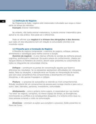 42       1.2 Definição do Negócio
         No Programa de Ação, negócio está relacionado à atividade que ocupa a maior
     parte do tempo do indivíduo.
         Exemplo: Ensinar matemática.

          No entanto, não basta ensinar matemática, é preciso ensinar matemática para
     aplicá-la na vida prática. Este pode ser o diferencial.

         Pode-se afirmar que negócio é a síntese das obrigações e dos deveres
     que cada um dos educadores tem em relação à comunidade (cliente) e ao
     investidor social.

         1.3 Filosofia para a Condução do Negócio
         A filosofia do negócio compreende: o domínio do negócio, enfoque, postura,
     alinhamento e estratégias para melhor exercer a função.
         Domínio do negócio - é uma intensa reflexão no sentido da melhoria pessoal,
     cognitiva, profissional e relacional. Os quatro pilares do conhecimento, citados por
     Jacques Delors no Relatório da Unesco, devem estar presentes no crescimento de
     todos os integrantes da comunidade interna.

          Enfoque – constituem os pontos de concentração aqueles que fazem a
     diferença nos resultados. Se os estudantes apresentam dificuldades em interpretar
     dados, fatos ou situações, a atenção deve ser focada na interpretação de textos,
     pois sem essa competência fica comprometido o desempenho em todas as
     disciplinas, e não apenas linguagens e códigos.

          Postura – o processo de autoanálise se estende ao nível comportamental.
     Atitude resultante de um compromisso da pessoa para consigo mesma e para com o
     outro: líder, liderados, parceiros, investidores, comunidade.

         Alinhamento – como o próprio nome sugere, é responsável por nos manter
     “na linha” do negócio, corrigindo, no menor espaço de tempo, as divergências,
     minimizando os conflitos e os consequentes desgastes. É a sintonia entre duas ou
     mais pessoas evitando o ruído na comunicação.

         Diretrizes – orientam as ações que compõem o processo. Estão presentes no
     Plano de Curso.
 