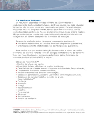 1.4 Resultados Pactuados                                                                                     43
    Os Resultados Esperados contidos no Plano de Ação nortearão o
estabelecimento dos Resultados Pactuados dentro da equipe e de cada educador,
docente ou não docente, com o seu coordenador ou gestor. Os resultados dos
Programas de Ação, obrigatoriamente, têm de estar em consonância com os
resultados globais contidos no Plano e diretamente vinculados ao próprio negócio.
São pactuados porque resultam de uma análise conjunta (gestor/educador) da
situação real, do cenário desejado e da viabilidade de execução.

       Para que os resultados sejam claramente comprovados, precisam de:
       • Indicadores mensuráveis, no caso dos resultados tangíveis ou quantitativos.
       • Critérios previamente estabelecidos para os intangíveis ou qualitativos.

    Para auxiliar este processo de definição dos resultados a serem pactuados,
recomenda-se estudo e reflexão sobre Os Códigos da Modernidade, de Bernardo
Toro, e as Mega-Habilidades, formuladas pelo Centro Latino-Americano de
Investigações Educacionais (CLIE), a seguir:

       Códigos da Modernidade(14)
       • Domínio da leitura e da escrita;
       • Capacidade de fazer cálculos e de resolver problemas;
       • Capacidade de compreender, analisar, interpretar e sintetizar dados, fatos e situações;
       • Compreender e atuar em seu entorno social;
       • Receber criticamente os meios de comunicação;
       • Capacidade para localizar, acessar e usar melhor a informação acumulada;
       • Capacidade de planejar, trabalhar e decidir em grupo.
         Mega-Habilidades(15)
       • Confiança
       • Motivação
       • Esforço
       • Responsabilidade
       • Iniciativa
       • Perseverança
       • Altruísmo
       • Sentir Comum
       • Solução de Problemas




(14)
     COSTA, Antônio Carlos Gomes. Protagonismo juvenil: adolescência, educação e participação democrática.
Salvador: Fundação Odebrecht, 2000.
(15)
     EDUCAÇÃO e Mudança. Apresentação em Power Point. Disponível em wallon.futuro.usp.br. Acesso em 6/11/2007.
 