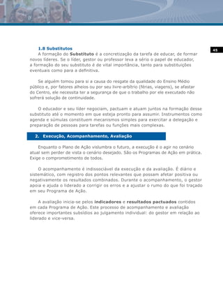 1.8 Substitutos                                                                      45
    A formação do Substituto é a concretização da tarefa de educar, de formar
novos líderes. Se o líder, gestor ou professor leva a sério o papel de educador,
a formação do seu substituto é de vital importância, tanto para substituições
eventuais como para a definitiva.

    Se alguém tomou para si a causa do resgate da qualidade do Ensino Médio
público e, por fatores alheios ou por seu livre-arbítrio (férias, viagens), se afastar
do Centro, ele necessita ter a segurança de que o trabalho por ele executado não
sofrerá solução de continuidade.

    O educador e seu líder negociam, pactuam e atuam juntos na formação desse
substituto até o momento em que esteja pronto para assumir. Instrumentos como
agenda e súmulas constituem mecanismos simples para exercitar a delegação e
preparação de pessoas para tarefas ou funções mais complexas.

  2. Execução, Acompanhamento, Avaliação

    Enquanto o Plano de Ação vislumbra o futuro, a execução é o agir no cenário
atual sem perder de vista o cenário desejado. São os Programas de Ação em prática.
Exige o comprometimento de todos.

    O acompanhamento é indissociável da execução e da avaliação. É diário e
sistemático, com registro dos pontos relevantes que possam afetar positiva ou
negativamente os resultados combinados. Durante o acompanhamento, o gestor
apoia e ajuda o liderado a corrigir os erros e a ajustar o rumo do que foi traçado
em seu Programa de Ação.

    A avaliação inicia-se pelos indicadores e resultados pactuados contidos
em cada Programa de Ação. Este processo de acompanhamento e avaliação
oferece importantes subsídios ao julgamento individual: do gestor em relação ao
liderado e vice-versa.
 