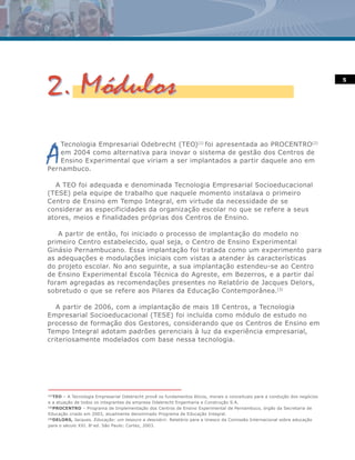 5




A
    Tecnologia Empresarial Odebrecht (TEO)(1) foi apresentada ao PROCENTRO(2)
    em 2004 como alternativa para inovar o sistema de gestão dos Centros de
    Ensino Experimental que viriam a ser implantados a partir daquele ano em
Pernambuco.

  A TEO foi adequada e denominada Tecnologia Empresarial Socioeducacional
(TESE) pela equipe de trabalho que naquele momento instalava o primeiro
Centro de Ensino em Tempo Integral, em virtude da necessidade de se
considerar as especificidades da organização escolar no que se refere a seus
atores, meios e finalidades próprias dos Centros de Ensino.

   A partir de então, foi iniciado o processo de implantação do modelo no
primeiro Centro estabelecido, qual seja, o Centro de Ensino Experimental
Ginásio Pernambucano. Essa implantação foi tratada como um experimento para
as adequações e modulações iniciais com vistas a atender às características
do projeto escolar. No ano seguinte, a sua implantação estendeu-se ao Centro
de Ensino Experimental Escola Técnica do Agreste, em Bezerros, e a partir daí
foram agregadas as recomendações presentes no Relatório de Jacques Delors,
sobretudo o que se refere aos Pilares da Educação Contemporânea.(3)

   A partir de 2006, com a implantação de mais 18 Centros, a Tecnologia
Empresarial Socioeducacional (TESE) foi incluída como módulo de estudo no
processo de formação dos Gestores, considerando que os Centros de Ensino em
Tempo Integral adotam padrões gerenciais à luz da experiência empresarial,
criteriosamente modelados com base nessa tecnologia.




(1)
    TEO – A Tecnologia Empresarial Odebrecht provê os fundamentos éticos, morais e conceituais para a condução dos negócios
e a atuação de todos os integrantes da empresa Odebrecht Engenharia e Construção S.A.
(2)
    PROCENTRO – Programa de Implementação dos Centros de Ensino Experimental de Pernambuco, órgão da Secretaria de
Educação criado em 2003, atualmente denominado Programa de Educação Integral.
(3)
    DELORS, Jacques. Educação: um tesouro a descobrir. Relatório para a Unesco da Comissão Internacional sobre educação
para o século XXI. 8a ed. São Paulo: Cortez, 2003.
 