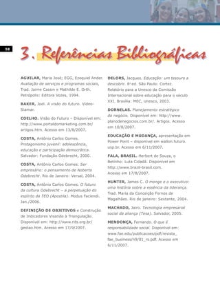 58




     AGUILAR, Maria José; EGG, Ezequiel Ander.     DELORS, Jacques. Educação: um tesouro a
     Avaliação de serviços e programas sociais,    descobrir. 8a ed. São Paulo: Cortez.
     Trad. Jaime Cassin e Mathilde E. Orth.        Relatório para a Unesco da Comissão
     Petrópolis: Editora Vozes, 1994.              Internacional sobre educação para o século
                                                   XXI. Brasília: MEC, Unesco, 2003.
     BAKER, Joel. A visão do futuro. Vídeo-
     Siamar.                                       DORNELAS. Planejamento estratégico
                                                   do negócio. Disponível em: http://www.
     COELHO. Visão do Futuro – Disponível em:
                                                   planodenegocios.com.br/. Artigos. Acesso
     http://www.portaldomarketing.com.br/
                                                   em 10/8/2007.
     artigos.htm. Acesso em 13/8/2007.
                                                   EDUCAÇÃO E MUDANÇA, apresentação em
     COSTA, Antônio Carlos Gomes.
                                                   Power Point – disponível em wallon.futuro.
     Protagonismo juvenil: adolescência,
                                                   usp.br. Acesso em 6/11/2007.
     educação e participação democrática.
     Salvador: Fundação Odebrecht, 2000.           FALA, BRASIL. Herbert de Souza, o
                                                   Betinho: Luta Cidadã. Disponível em
     COSTA, Antônio Carlos Gomes. Ser
                                                   http://www.brazil-brasil.com.
     empresário: o pensamento de Noberto
                                                   Acesso em 17/8/2007.
     Odebrecht. Rio de Janeiro: Versal, 2004.
                                                   HUNTER, James C. O monge e o executivo:
     COSTA, Antônio Carlos Gomes. O futuro
                                                   uma história sobre a essência da liderança.
     da cultura Odebrecht – a perpetuação do
                                                   Trad. Maria da Conceição Fornos de
     espírito da TEO (Apostila). Modus Faciendi.
                                                   Magalhães. Rio de janeiro: Sextante, 2004.
     Jan./2006.
                                                   MACHADO, Jairo. Tecnologia empresarial
     DEFINIÇÃO DE OBJETIVOS e Construção
                                                   social da aliança (Tesa). Salvador, 2005.
     de Indicadores Visando à Triangulação.
     Disponível em: http://www.rits.org.br/        MENDONÇA, Fernando. O que é
     gestao.htm. Acesso em 17/9/2007.              responsabilidade social. Disponível em:
                                                   www.fae.edu/publicacoes/pdf/revista_
                                                   fae_business/n9/01_rs.pdf. Acesso em
                                                   6/11/2007.
 