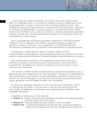 6      A Tecnologia de Gestão implantada nos Centros de Ensino, denominada
    TESE, foi modelada como um instrumento versátil e eficaz à medida que o ciclo
    de planejamento é simples e acessível. Essa tecnologia objetiva formar uma
    consciência empresarial humanística nos componentes da organização, alinhando-
    os à filosofia do PROCENTRO, que busca garantir a excelência do Ensino Médio
    público. Ela é definida como a arte de coordenar e integrar tecnologias específicas
    e educar pessoas por meio de procedimentos simples, que facilmente podem ser
    implantados na rotina escolar.

       Nela, a projeção dos resultados esperados e respectivos indicadores geram
    relatórios claros e objetivos, permitindo o acompanhamento por todos os
    parceiros internos e externos e, por conseguinte, a retroalimentação das
    informações necessárias para os ajustes e redirecionamentos no projeto escolar.

      Teoricamente, a TESE trata do “óbvio”. A prática, porém, envolve
    conscientização e disposição para rever paradigmas, bem como assumir uma nova
    postura, transformando obstáculos em oportunidades de aprendizado e de sucesso.

       Esta característica da TESE é de fundamental importância, pois ela é
    também um potente instrumento para o planejamento, gerenciamento e
    avaliação das atividades dos diversos integrantes da comunidade escolar,
    inclusive dos estudantes.

        Nos Centros, a TESE também é implantada na agenda dos estudantes para a
    elaboração de seus Projetos de Vida. Esse processo é comparável à elaboração do
    Plano de Ação da própria escola, no qual estudantes, educadores e gestores se
    utilizam da mesma linguagem e dos mesmos instrumentos para planejar, definir
    metas, gerenciar suas atividades e avaliar seus resultados.

       O sucesso da aplicação dessa ferramenta, fora da área empresarial, reside
    na vivência dos princípios e conceitos que a norteiam por instrumentos de
    intervenção, da Pedagogia da Presença versus Educação pelo Trabalho e pela
    Delegação Planejada.

      O trabalho se estrutura em três módulos:
      • Módulo I – Modelo conceitual que aborda os princípios e conceitos aplicados
                     à Escola Pública de Ensino Médio.
      • Módulo II – Macroplanejamento que focaliza o Plano de Ação.
      • Módulo III – A operacionalização propriamente dita, abrangendo desde a
                      feitura dos Programas de Ação até a elaboração de Relatórios.
 